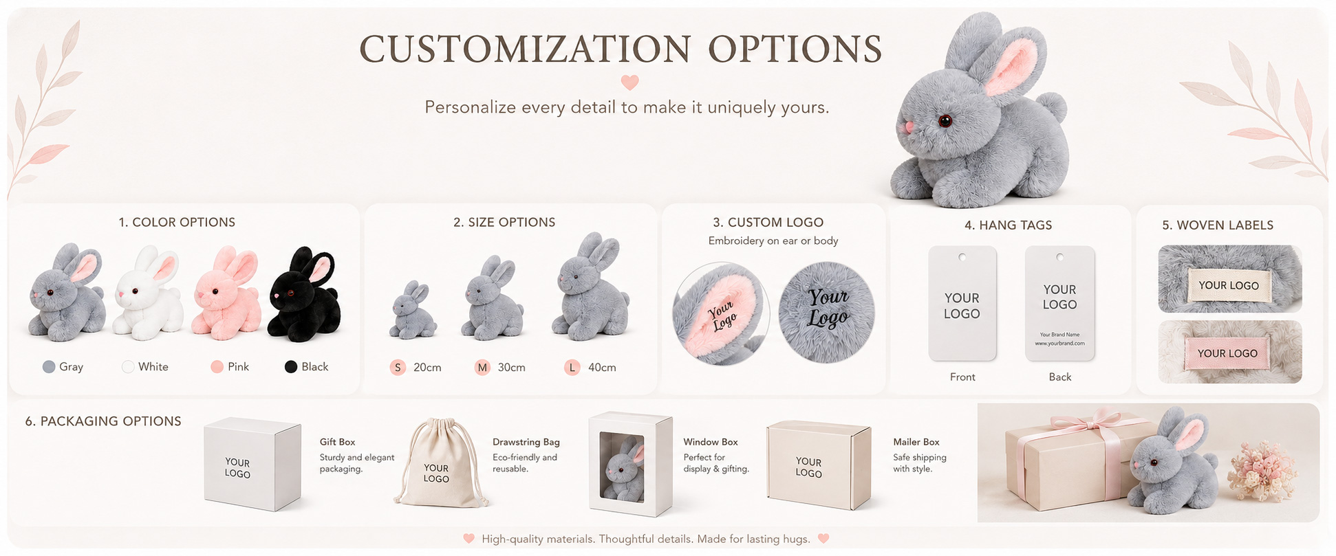 Rabbit Style Realistic Rabbit, Cartoon Bunny, Baby Bunny, Long Ear Rabbit, Sitting Bunny, or Custom Rabbit Character Size Mini Plush, Medium Plush, Large Plush, Giant Plush, or Custom Dimensions Fabric Choice Super Soft Plush, Short Plush, Long Plush, PV Fleece, Polyester Plush, or Other Soft-Touch Materials