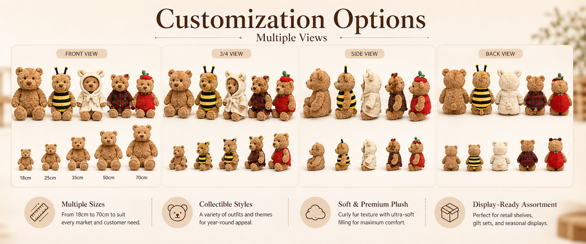 Bear Design Classic Teddy Bear, Cute Bear, Sitting Bear, Christmas Bear, Daily Series Bear, Gift Bear, or Custom Bear Design Size Mini Plush, Small Plush, Medium Plush, Large Plush, Gift Size, Collectible Size, or Custom Dimensions Fabric Choice Super Soft Plush, Short Plush, Long Plush, Minky Fabric, Crystal Plush, PV Fleece, Smooth Plush, or Fluffy Plush Bear Design Classic Teddy Bear, Cute Bear, Sitting Bear, Christmas Bear, Daily Series Bear, Gift Bear, or Custom Bear Design
Size Mini Plush, Small Plush, Medium Plush, Large Plush, Gift Size, Collectible Size, or Custom Dimensions
Fabric Choice Super Soft Plush, Short Plush, Long Plush, Minky Fabric, Crystal Plush, PV Fleece, Smooth Plush, or Fluffy Plush