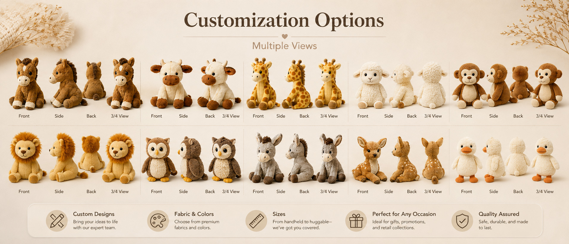 Animal Type Farm Animals, Wildlife Animals, Jungle Animals, Forest Animals, Zoo Animals, or Buyer-Requested Animals Animal Style Cute Cartoon Style, Realistic Style, Baby Animal Style, Mascot Style, or Character Design Fabric Choice Super Soft Plush, Short Plush, Long Plush, PV Fleece, Polyester Plush, or Eco-Conscious Fabric Options